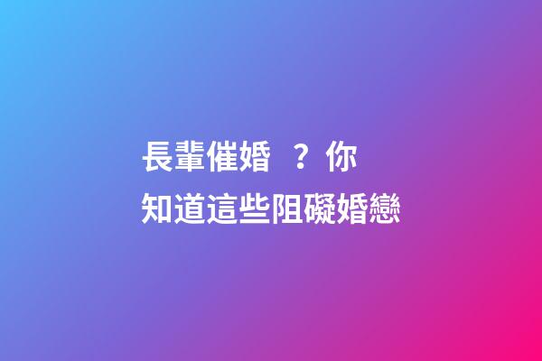 長輩催婚？你知道這些阻礙婚戀